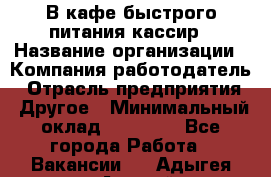 В кафе быстрого питания кассир › Название организации ­ Компания-работодатель › Отрасль предприятия ­ Другое › Минимальный оклад ­ 17 000 - Все города Работа » Вакансии   . Адыгея респ.,Адыгейск г.